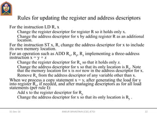 Rules for updating the register and address descriptors
For the instruction LD R, x
Change the register descriptor for register R so it holds only x.
Change the address descriptor for x by adding register R as an additional
location.
For the instruction ST x, R, change the address descriptor for x to include
its own memory location.
For an operation such as ADD Rx, Ry, Rz implementing a three-address
instruction x = y + x
Change the register descriptor for Rx so that it holds only x.
Change the address descriptor for x so that its only location is Rx. Note
that the memory location for x is not now in the address descriptor for x.
Remove Rx from the address descriptor of any variable other than x.
When we process a copy statement x = y, after generating the load for y
into register Ry, if needed, and after managing descriptors as for all load
statements (per rule I):
Add x to the register descriptor for Ry.
Change the address descriptor for x so that its only location is Ry .
31-Dec-16 ANKUR SRIVASTAVA (CSE) JETGI 22
 