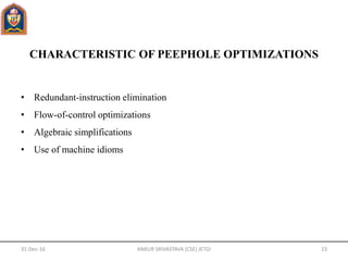 CHARACTERISTIC OF PEEPHOLE OPTIMIZATIONS
• Redundant-instruction elimination
• Flow-of-control optimizations
• Algebraic simplifications
• Use of machine idioms
31-Dec-16 ANKUR SRIVASTAVA (CSE) JETGI 23
 