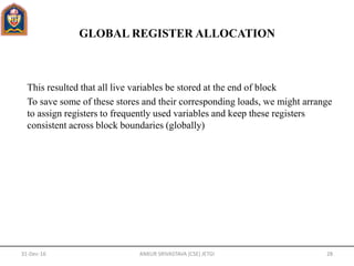 GLOBAL REGISTER ALLOCATION
This resulted that all live variables be stored at the end of block
To save some of these stores and their corresponding loads, we might arrange
to assign registers to frequently used variables and keep these registers
consistent across block boundaries (globally)
31-Dec-16 ANKUR SRIVASTAVA (CSE) JETGI 28
 