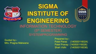 INFORMATION TECHNOLOGY
(5th SEMESTER)
SYSTEMPROGRAMMING
Guided by:-
Mrs. Pragna Makwana
Prepared by:-
Patel Paras (140500116024)
Patel Pranay (140500116026)
Shah Vidhi (140500116036)
 