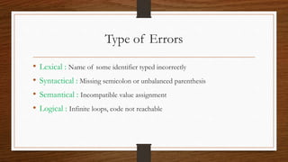 Type of Errors
• Lexical : Name of some identifier typed incorrectly
• Syntactical : Missing semicolon or unbalanced parenthesis
• Semantical : Incompatible value assignment
• Logical : Infinite loops, code not reachable
 