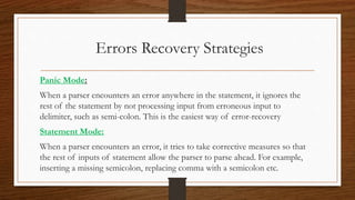 Errors Recovery Strategies
Panic Mode:
When a parser encounters an error anywhere in the statement, it ignores the
rest of the statement by not processing input from erroneous input to
delimiter, such as semi-colon. This is the easiest way of error-recovery
Statement Mode:
When a parser encounters an error, it tries to take corrective measures so that
the rest of inputs of statement allow the parser to parse ahead. For example,
inserting a missing semicolon, replacing comma with a semicolon etc.
 