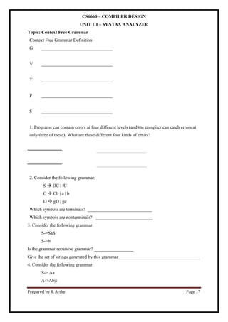 Prepared by R. Arthy Page 17
CS6660 – COMPILER DESIGN
UNIT III – SYNTAX ANALYZER
Topic: Context Free Grammar
Context Free Grammar Definition
G _______________________________
V _______________________________
T _______________________________
P _______________________________
S _______________________________
1. Programs can contain errors at four different levels (and the compiler can catch errors at
only three of these). What are these different four kinds of errors?
____________________________________________________
____________________________________________
2. Consider the following grammar.
S  DC | fC
C  Cb | a | b
D  gD | ge
Which symbols are terminals? ____________________________
Which symbols are nonterminals? _________________________
3. Consider the following grammar
S->SaS
S->b
Is the grammar recursive grammar? _________________
Give the set of strings generated by this grammar ___________________________________
4. Consider the following grammar
S-> Aa
A->Ab|c
 