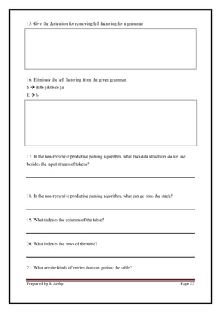 Prepared by R. Arthy Page 22
15. Give the derivation for removing left factoring for a grammar
16. Eliminate the left factoring from the given grammar
S  iEtS | iEtSeS | a
E  b
17. In the non-recursive predictive parsing algorithm, what two data structures do we use
besides the input stream of tokens?
18. In the non-recursive predictive parsing algorithm, what can go onto the stack?
19. What indexes the columns of the table?
20. What indexes the rows of the table?
21. What are the kinds of entries that can go into the table?
 