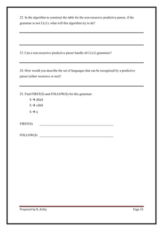 Prepared by R. Arthy Page 23
22. In the algorithm to construct the table for the non-recursive predictive parser, if the
grammar in not LL(1), what will this algorithm try to do?
23. Can a non-recursive predictive parser handle all LL(1) grammars?
24. How would you describe the set of languages that can be recognized by a predictive
parser (either recursive or not)?
25. Find FIRST(S) and FOLLOW(S) for this grammar:
S  dSaS
S  cSbS
S  
FIRST(S) _____________________________________________
FOLLOW(S) _____________________________________________
 