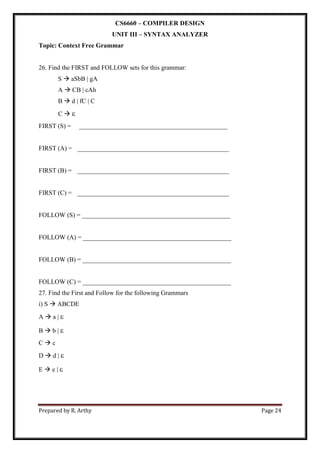 Prepared by R. Arthy Page 24
CS6660 – COMPILER DESIGN
UNIT III – SYNTAX ANALYZER
Topic: Context Free Grammar
26. Find the FIRST and FOLLOW sets for this grammar:
S  aSbB | gA
A  CB | cAh
B  d | fC | C
C  
FIRST (S) = ______________________________________________
FIRST (A) = _______________________________________________
FIRST (B) = _______________________________________________
FIRST (C) = _______________________________________________
FOLLOW (S) = ______________________________________________
FOLLOW (A) = ______________________________________________
FOLLOW (B) = ______________________________________________
FOLLOW (C) = ______________________________________________
27. Find the First and Follow for the following Grammars
i) S  ABCDE
A  a | 
B  b | 
C  c
D  d | 
E  e | 

 