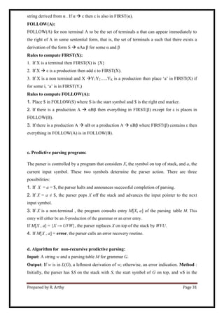 Prepared by R. Arthy Page 31
string derived from α . If α  ε then ε is also in FIRST(α).
FOLLOW(A):
FOLLOW(A) for non terminal A to be the set of terminals a that can appear immediately to
the right of A in some sentential form, that is, the set of terminals a such that there exists a
derivation of the form S  αAa β for some α and β
Rules to compute FIRST(X):
1. If X is a terminal then FIRST(X) is {X}
2. If X  ε is a production then add ε to FIRST(X).
3. If X is a non terminal and X Y1Y2…..YK is a production then place „a‟ in FIRST(X) if
for some i, „a‟ is in FIRST(Yi)
Rules to compute FOLLOW(A):
1. Place $ in FOLLOW(S) where S is the start symbol and $ is the right end marker.
2. If there is a production A  αBβ then everything in FIRST(β) except for ε is places in
FOLLOW(B).
3. If there is a production A  αB or a production A  αBβ where FIRST(β) contains ε then
everything in FOLLOW(A) is in FOLLOW(B).
c. Predictive parsing program:
The parser is controlled by a program that considers X, the symbol on top of stack, and a, the
current input symbol. These two symbols determine the parser action. There are three
possibilities:
1. If X = a = $, the parser halts and announces successful completion of parsing.
2. If X = a ≠ $, the parser pops X off the stack and advances the input pointer to the next
input symbol.
3. If X is a non-terminal , the program consults entry M[X, a] of the parsing table M. This
entry will either be an X-production of the grammar or an error entry.
If M[X , a] = {X → UVW}, the parser replaces X on top of the stack by WVU.
4. If M[X , a] = error, the parser calls an error recovery routine.
d. Algorithm for non-recursive predictive parsing:
Input: A string w and a parsing table M for grammar G.
Output: If w is in L(G), a leftmost derivation of w; otherwise, an error indication. Method :
Initially, the parser has $S on the stack with S, the start symbol of G on top, and w$ in the
 