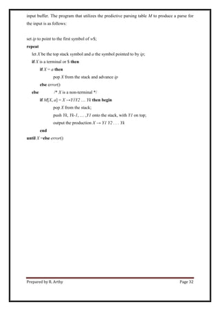 Prepared by R. Arthy Page 32
input buffer. The program that utilizes the predictive parsing table M to produce a parse for
the input is as follows:
set ip to point to the first symbol of w$;
repeat
let X be the top stack symbol and a the symbol pointed to by ip;
if X is a terminal or $ then
if X = a then
pop X from the stack and advance ip
else error()
else /* X is a non-terminal */
if M[X, a] = X →Y1Y2 … Yk then begin
pop X from the stack;
push Yk, Yk-1, … ,Y1 onto the stack, with Y1 on top;
output the production X → Y1 Y2 . . . Yk
end
until X =else error()
 