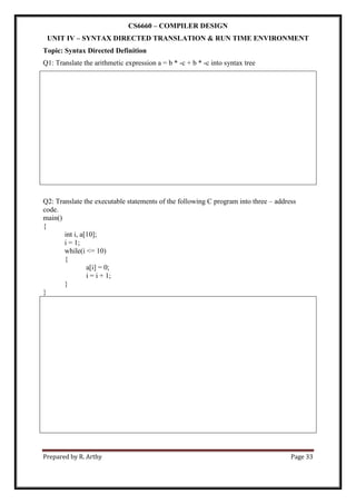 Prepared by R. Arthy Page 33
CS6660 – COMPILER DESIGN
UNIT IV – SYNTAX DIRECTED TRANSLATION & RUN TIME ENVIRONMENT
Topic: Syntax Directed Definition
Q1: Translate the arithmetic expression a = b * -c + b * -c into syntax tree
Q2: Translate the executable statements of the following C program into three – address
code.
main()
{
int i, a[10];
i = 1;
while(i <= 10)
{
a[i] = 0;
i = i + 1;
}
}
 