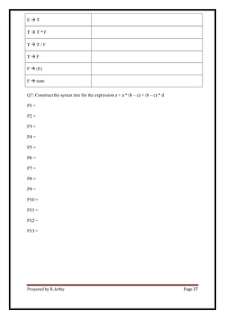 Prepared by R. Arthy Page 37
E  T
T  T * F
T  T / F
T  F
F  (E)
F  num
Q7: Construct the syntax tree for the expression a + a * (b – c) + (b – c) * d
P1 =
P2 =
P3 =
P4 =
P5 =
P6 =
P7 =
P8 =
P9 =
P10 =
P11 =
P12 =
P13 =
 