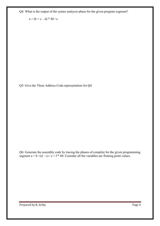 Prepared by R. Arthy Page 4
Q4: What is the output of the syntax analyzer phase for the given program segment?
a = (b + c – d) * 40 / e
Q5: Give the Three Address Code representation for Q4
Q6: Generate the assembly code by tracing the phases of compiler for the given programming
segment a = b +(d – c) / e + f * 60. Consider all the variables are floating point values.
 