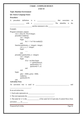 Prepared by R. Arthy Page 42
CS6660 – COMPILER DESIGN
UNIT IV
Topic: Runtime Environment
Q1: Source Language Issues
Procedure:
A procedure definition is a ______________________ that associates an
_________________ with a _______________________. The identifier is the
__________________________ and the statement is the _________________________.
Example:
Program sort(input, output):
var a : array [0..10] of integer;
procedure readarray:
var i : integer;
begin
for i = 1 to 9 do read(a[i])
end;
function partition(y, z : integer) : integer;
var i, j, x, v : integer;
begin
…..
end;
procedure quicksort(m, n : integer):
var i : integer;
begin
if (n > m) then begin
i = partition(m,n);
quicksort(m,i-1);
quicksort(i+1, n)
end
end;
begin
a[0] = -9999; a[10] = 9999;
readarray;
quicksort(1,9)
end.
Activation Tree:
An activation tree is used to ________________________________________ and
_________________________.
In an activation tree,
1. Each node represents an _______________________________.
2. The root represents the ________________________________.
3. The node for „a‟ is the ______________ of the node for b if and only if control flows from
activation ____ to ______.
 