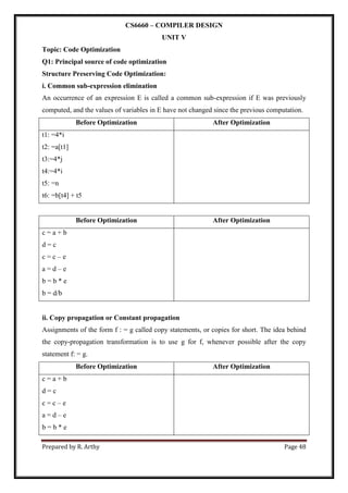 Prepared by R. Arthy Page 48
CS6660 – COMPILER DESIGN
UNIT V
Topic: Code Optimization
Q1: Principal source of code optimization
Structure Preserving Code Optimization:
i. Common sub-expression elimination
An occurrence of an expression E is called a common sub-expression if E was previously
computed, and the values of variables in E have not changed since the previous computation.
Before Optimization After Optimization
t1: =4*i
t2: =a[t1]
t3:=4*j
t4:=4*i
t5: =n
t6: =b[t4] + t5
Before Optimization After Optimization
c = a + b
d = c
c = c – e
a = d – e
b = b * e
b = d/b
ii. Copy propagation or Constant propagation
Assignments of the form f : = g called copy statements, or copies for short. The idea behind
the copy-propagation transformation is to use g for f, whenever possible after the copy
statement f: = g.
Before Optimization After Optimization
c = a + b
d = c
c = c – e
a = d – e
b = b * e
 