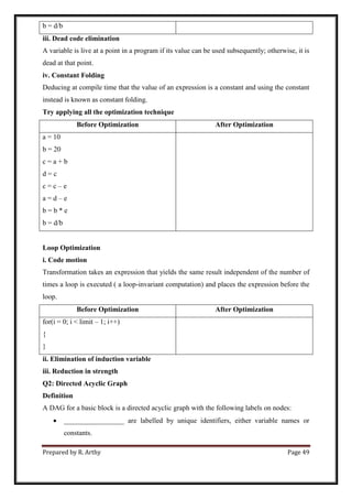 Prepared by R. Arthy Page 49
b = d/b
iii. Dead code elimination
A variable is live at a point in a program if its value can be used subsequently; otherwise, it is
dead at that point.
iv. Constant Folding
Deducing at compile time that the value of an expression is a constant and using the constant
instead is known as constant folding.
Try applying all the optimization technique
Before Optimization After Optimization
a = 10
b = 20
c = a + b
d = c
c = c – e
a = d – e
b = b * e
b = d/b
Loop Optimization
i. Code motion
Transformation takes an expression that yields the same result independent of the number of
times a loop is executed ( a loop-invariant computation) and places the expression before the
loop.
Before Optimization After Optimization
for(i = 0; i < limit – 1; i++)
{
}
ii. Elimination of induction variable
iii. Reduction in strength
Q2: Directed Acyclic Graph
Definition
A DAG for a basic block is a directed acyclic graph with the following labels on nodes:
 _________________ are labelled by unique identifiers, either variable names or
constants.
 
