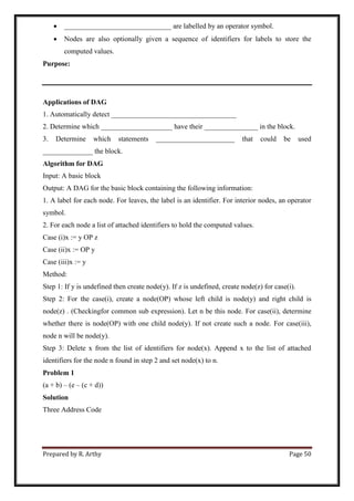 Prepared by R. Arthy Page 50
 ______________________________ are labelled by an operator symbol.
 Nodes are also optionally given a sequence of identifiers for labels to store the
computed values.
Purpose:
Applications of DAG
1. Automatically detect ___________________________________
2. Determine which ____________________ have their _______________ in the block.
3. Determine which statements ______________________ that could be used
______________ the block.
Algorithm for DAG
Input: A basic block
Output: A DAG for the basic block containing the following information:
1. A label for each node. For leaves, the label is an identifier. For interior nodes, an operator
symbol.
2. For each node a list of attached identifiers to hold the computed values.
Case (i)x := y OP z
Case (ii)x := OP y
Case (iii)x := y
Method:
Step 1: If y is undefined then create node(y). If z is undefined, create node(z) for case(i).
Step 2: For the case(i), create a node(OP) whose left child is node(y) and right child is
node(z) . (Checkingfor common sub expression). Let n be this node. For case(ii), determine
whether there is node(OP) with one child node(y). If not create such a node. For case(iii),
node n will be node(y).
Step 3: Delete x from the list of identifiers for node(x). Append x to the list of attached
identifiers for the node n found in step 2 and set node(x) to n.
Problem 1
(a + b) – (e – (c + d))
Solution
Three Address Code
 