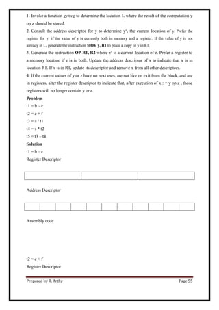 Prepared by R. Arthy Page 55
1. Invoke a function getreg to determine the location L where the result of the computation y
op z should be stored.
2. Consult the address descriptor for y to determine y„, the current location of y. Prefer the
register for y„ if the value of y is currently both in memory and a register. If the value of y is not
already in L, generate the instruction MOV y, R1 to place a copy of y in R1.
3. Generate the instruction OP R1, R2 where z„ is a current location of z. Prefer a register to
a memory location if z is in both. Update the address descriptor of x to indicate that x is in
location R1. If x is in R1, update its descriptor and remove x from all other descriptors.
4. If the current values of y or z have no next uses, are not live on exit from the block, and are
in registers, alter the register descriptor to indicate that, after execution of x : = y op z , those
registers will no longer contain y or z.
Problem
t1 = b – c
t2 = e + f
t3 = a / t1
t4 = s * t2
t5 = t3 – t4
Solution
t1 = b – c
Register Descriptor
Address Descriptor
Assembly code
t2 = e + f
Register Descriptor
 