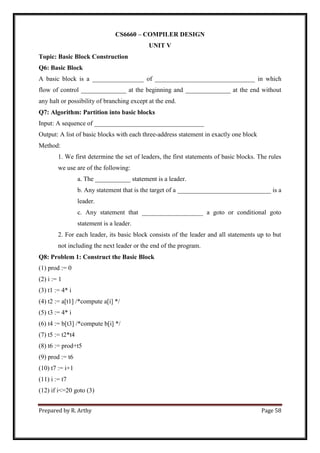 Prepared by R. Arthy Page 58
CS6660 – COMPILER DESIGN
UNIT V
Topic: Basic Block Construction
Q6: Basic Block
A basic block is a ________________ of _______________________________ in which
flow of control ______________ at the beginning and ______________ at the end without
any halt or possibility of branching except at the end.
Q7: Algorithm: Partition into basic blocks
Input: A sequence of __________________________________
Output: A list of basic blocks with each three-address statement in exactly one block
Method:
1. We first determine the set of leaders, the first statements of basic blocks. The rules
we use are of the following:
a. The ___________ statement is a leader.
b. Any statement that is the target of a _____________________________ is a
leader.
c. Any statement that ___________________ a goto or conditional goto
statement is a leader.
2. For each leader, its basic block consists of the leader and all statements up to but
not including the next leader or the end of the program.
Q8: Problem 1: Construct the Basic Block
(1) prod := 0
(2) i := 1
(3) t1 := 4* i
(4) t2 := a[t1] /*compute a[i] */
(5) t3 := 4* i
(6) t4 := b[t3] /*compute b[i] */
(7) t5 := t2*t4
(8) t6 := prod+t5
(9) prod := t6
(10) t7 := i+1
(11) i := t7
(12) if i<=20 goto (3)
 