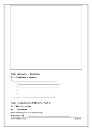 Prepared by R. Arthy Page 60
Topic: Optimization of Basic Blocks
Q10: Classification of techniques
1. _____________________________________________
a. ____________________________________________
b. ____________________________________________
c. ____________________________________________
b. ____________________________________________
2. _____________________________________________
Topic: Introduction to Global Data Flow Analysis
Q11: Data Flow Analysis
Q12: Terminologies
From the below given flow graph identify:
Definition points : ____________________________________________
 