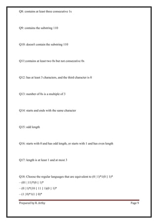 Prepared by R. Arthy Page 9
Q8: contains at least three consecutive 1s
Q9: contains the substring 110
Q10: doesn't contain the substring 110
Q11:contains at least two 0s but not consecutive 0s
Q12: has at least 3 characters, and the third character is 0
Q13: number of 0s is a multiple of 3
Q14: starts and ends with the same character
Q15: odd length
Q16: starts with 0 and has odd length, or starts with 1 and has even length
Q17: length is at least 1 and at most 3
Q18: Choose the regular languages that are equivalent to (0 | 1)*1(0 | 1)*
– (01 | 11)*(0 | 1)*
– (0 | 1)*(10 | 11 | 1)(0 | 1)*
– (1 | 0)*1(1 | 0)*
 