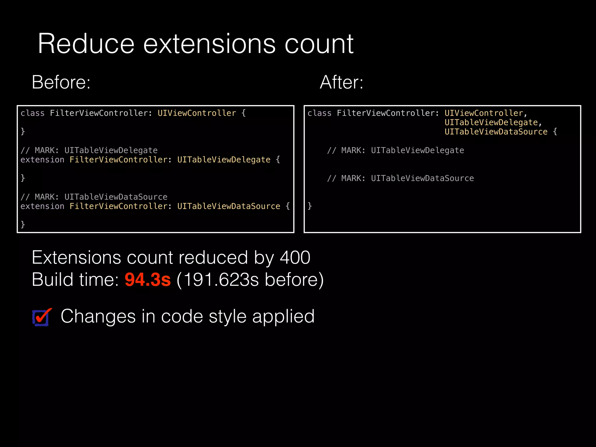 Reduce extensions count
class FilterViewController: UIViewController {
}
// MARK: UITableViewDelegate
extension FilterViewController: UITableViewDelegate {
}
// MARK: UITableViewDataSource
extension FilterViewController: UITableViewDataSource {
}
class FilterViewController: UIViewController,
UITableViewDelegate,
UITableViewDataSource {
// MARK: UITableViewDelegate
// MARK: UITableViewDataSource
}
Changes in code style applied
Before: After:
Extensions count reduced by 400
Build time: 94.3s (191.623s before)
 