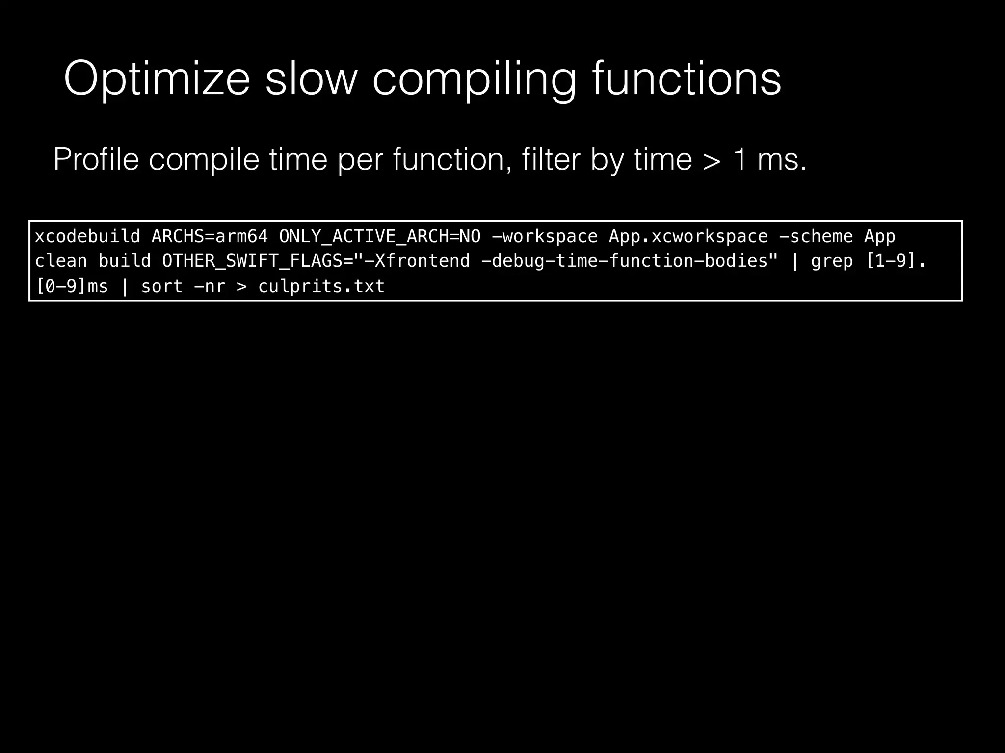 Optimize slow compiling functions
Proﬁle compile time per function, ﬁlter by time > 1 ms.
xcodebuild ARCHS=arm64 ONLY_ACTIVE_ARCH=NO -workspace App.xcworkspace -scheme App
clean build OTHER_SWIFT_FLAGS="-Xfrontend -debug-time-function-bodies" | grep [1-9].
[0-9]ms | sort -nr > culprits.txt
 