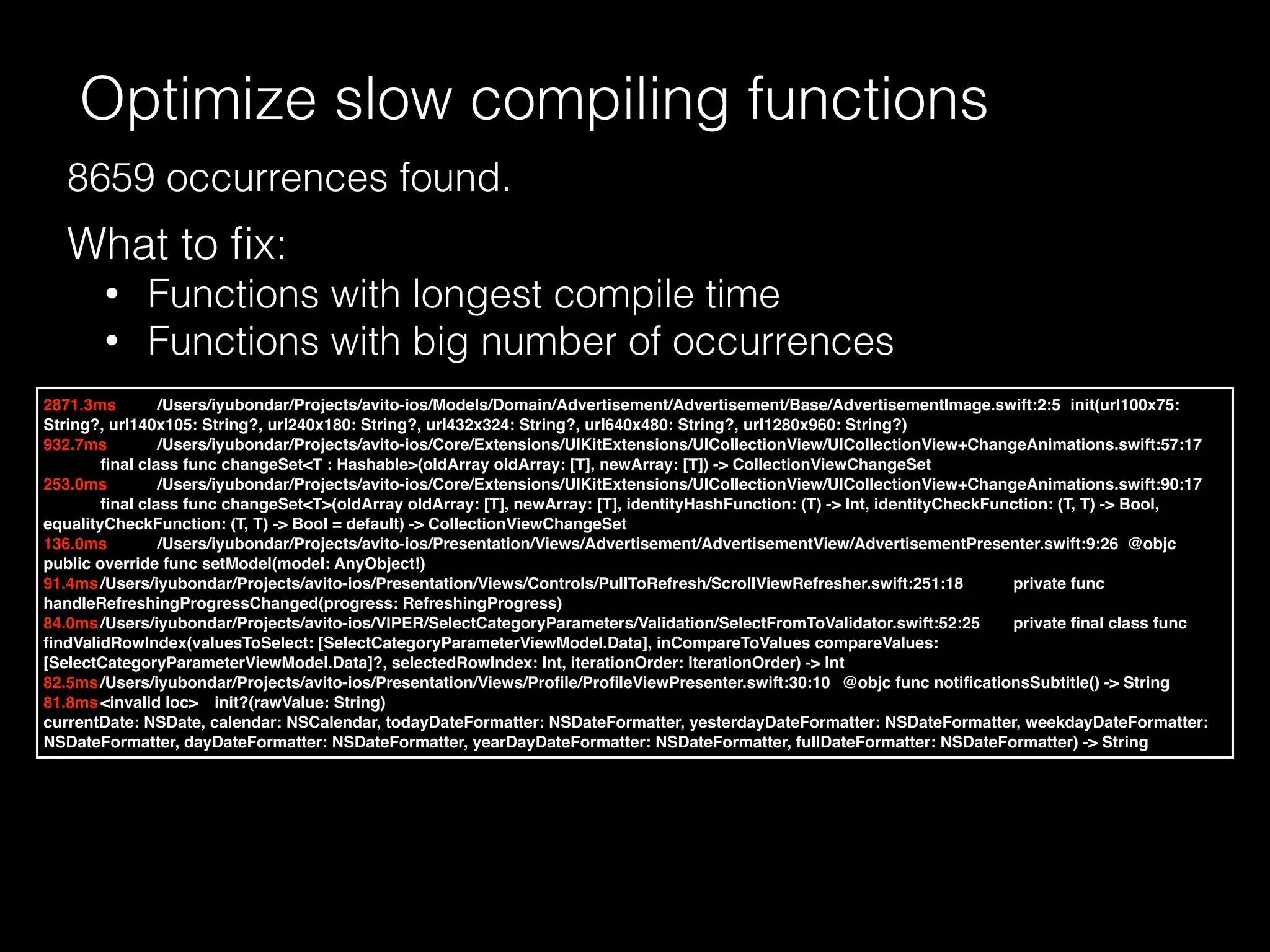Optimize slow compiling functions
What to ﬁx:
• Functions with longest compile time
• Functions with big number of occurrences
2871.3ms /Users/iyubondar/Projects/avito-ios/Models/Domain/Advertisement/Advertisement/Base/AdvertisementImage.swift:2:5 init(url100x75:
String?, url140x105: String?, url240x180: String?, url432x324: String?, url640x480: String?, url1280x960: String?)
932.7ms /Users/iyubondar/Projects/avito-ios/Core/Extensions/UIKitExtensions/UICollectionView/UICollectionView+ChangeAnimations.swift:57:17
ﬁnal class func changeSet<T : Hashable>(oldArray oldArray: [T], newArray: [T]) -> CollectionViewChangeSet
253.0ms /Users/iyubondar/Projects/avito-ios/Core/Extensions/UIKitExtensions/UICollectionView/UICollectionView+ChangeAnimations.swift:90:17
ﬁnal class func changeSet<T>(oldArray oldArray: [T], newArray: [T], identityHashFunction: (T) -> Int, identityCheckFunction: (T, T) -> Bool,
equalityCheckFunction: (T, T) -> Bool = default) -> CollectionViewChangeSet
136.0ms /Users/iyubondar/Projects/avito-ios/Presentation/Views/Advertisement/AdvertisementView/AdvertisementPresenter.swift:9:26 @objc
public override func setModel(model: AnyObject!)
91.4ms/Users/iyubondar/Projects/avito-ios/Presentation/Views/Controls/PullToRefresh/ScrollViewRefresher.swift:251:18 private func
handleRefreshingProgressChanged(progress: RefreshingProgress)
84.0ms/Users/iyubondar/Projects/avito-ios/VIPER/SelectCategoryParameters/Validation/SelectFromToValidator.swift:52:25 private ﬁnal class func
ﬁndValidRowIndex(valuesToSelect: [SelectCategoryParameterViewModel.Data], inCompareToValues compareValues:
[SelectCategoryParameterViewModel.Data]?, selectedRowIndex: Int, iterationOrder: IterationOrder) -> Int
82.5ms/Users/iyubondar/Projects/avito-ios/Presentation/Views/Proﬁle/ProﬁleViewPresenter.swift:30:10 @objc func notiﬁcationsSubtitle() -> String
81.8ms<invalid loc> init?(rawValue: String)
currentDate: NSDate, calendar: NSCalendar, todayDateFormatter: NSDateFormatter, yesterdayDateFormatter: NSDateFormatter, weekdayDateFormatter:
NSDateFormatter, dayDateFormatter: NSDateFormatter, yearDayDateFormatter: NSDateFormatter, fullDateFormatter: NSDateFormatter) -> String
8659 occurrences found.
 