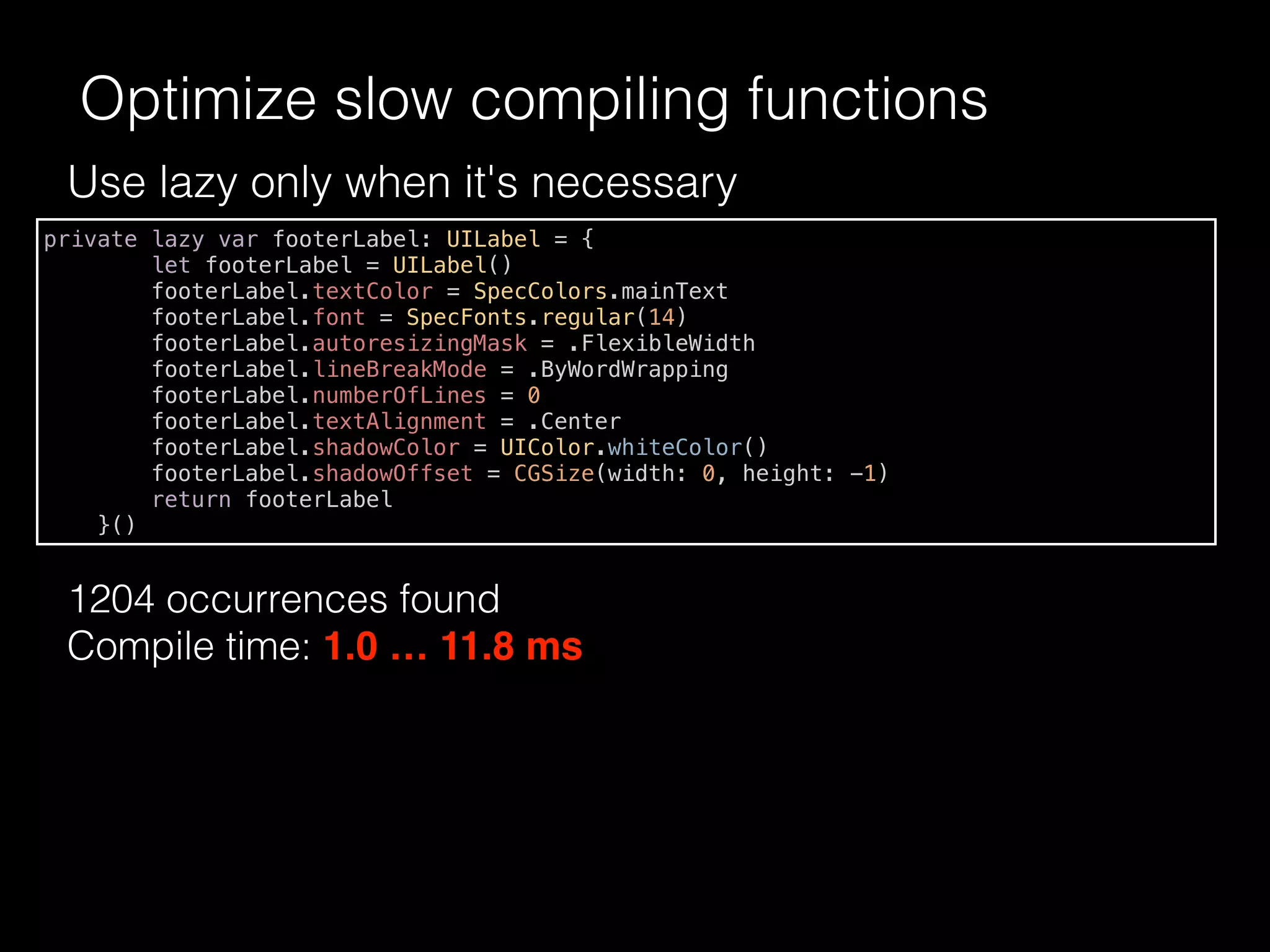 Use lazy only when it's necessary
1204 occurrences found
Compile time: 1.0 … 11.8 ms
Optimize slow compiling functions
private lazy var footerLabel: UILabel = {
let footerLabel = UILabel()
footerLabel.textColor = SpecColors.mainText
footerLabel.font = SpecFonts.regular(14)
footerLabel.autoresizingMask = .FlexibleWidth
footerLabel.lineBreakMode = .ByWordWrapping
footerLabel.numberOfLines = 0
footerLabel.textAlignment = .Center
footerLabel.shadowColor = UIColor.whiteColor()
footerLabel.shadowOffset = CGSize(width: 0, height: -1)
return footerLabel
}()
 