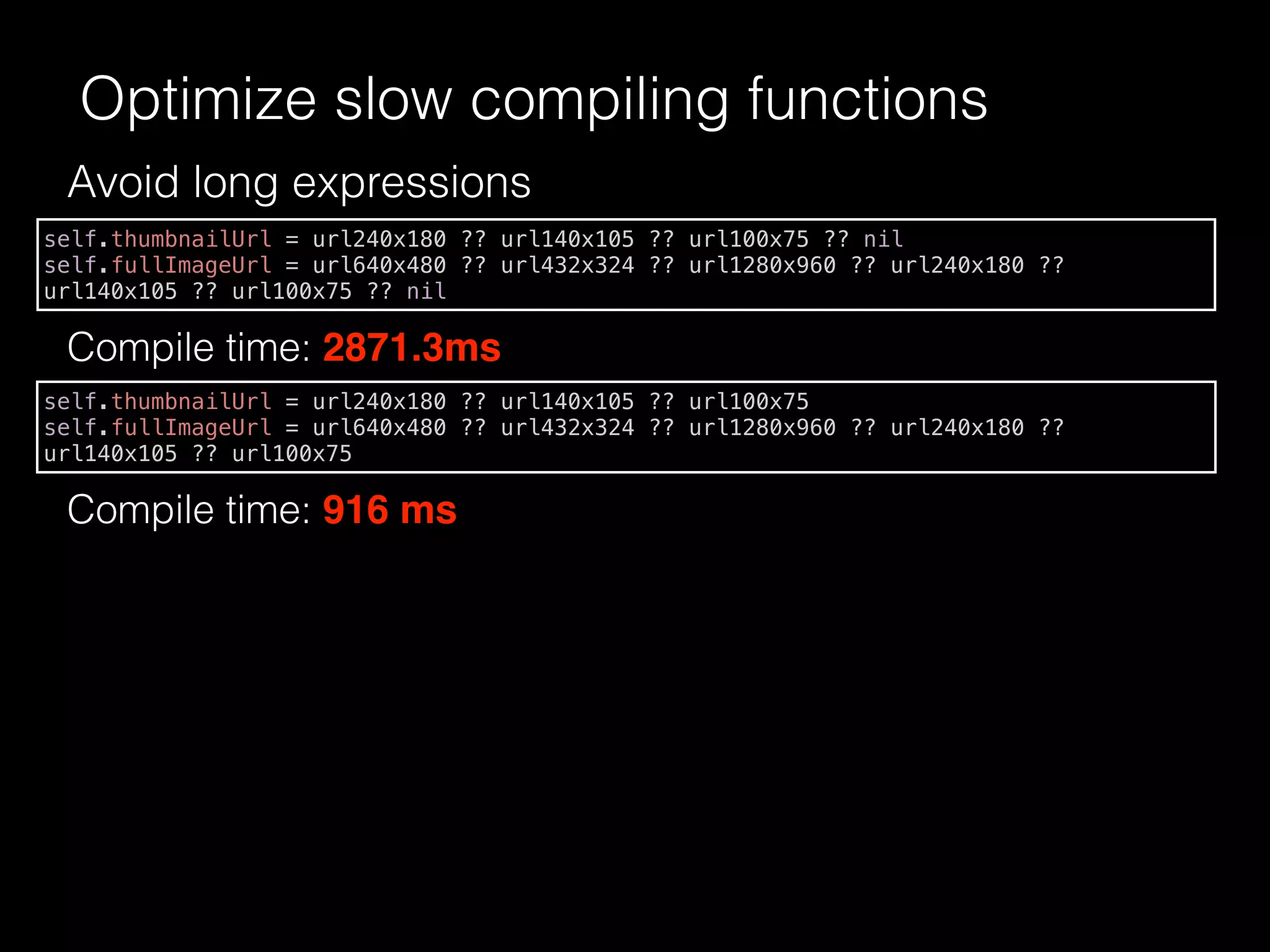 Avoid long expressions
Compile time: 2871.3ms
Optimize slow compiling functions
self.thumbnailUrl = url240x180 ?? url140x105 ?? url100x75 ?? nil
self.fullImageUrl = url640x480 ?? url432x324 ?? url1280x960 ?? url240x180 ??
url140x105 ?? url100x75 ?? nil
self.thumbnailUrl = url240x180 ?? url140x105 ?? url100x75
self.fullImageUrl = url640x480 ?? url432x324 ?? url1280x960 ?? url240x180 ??
url140x105 ?? url100x75
Compile time: 916 ms
 