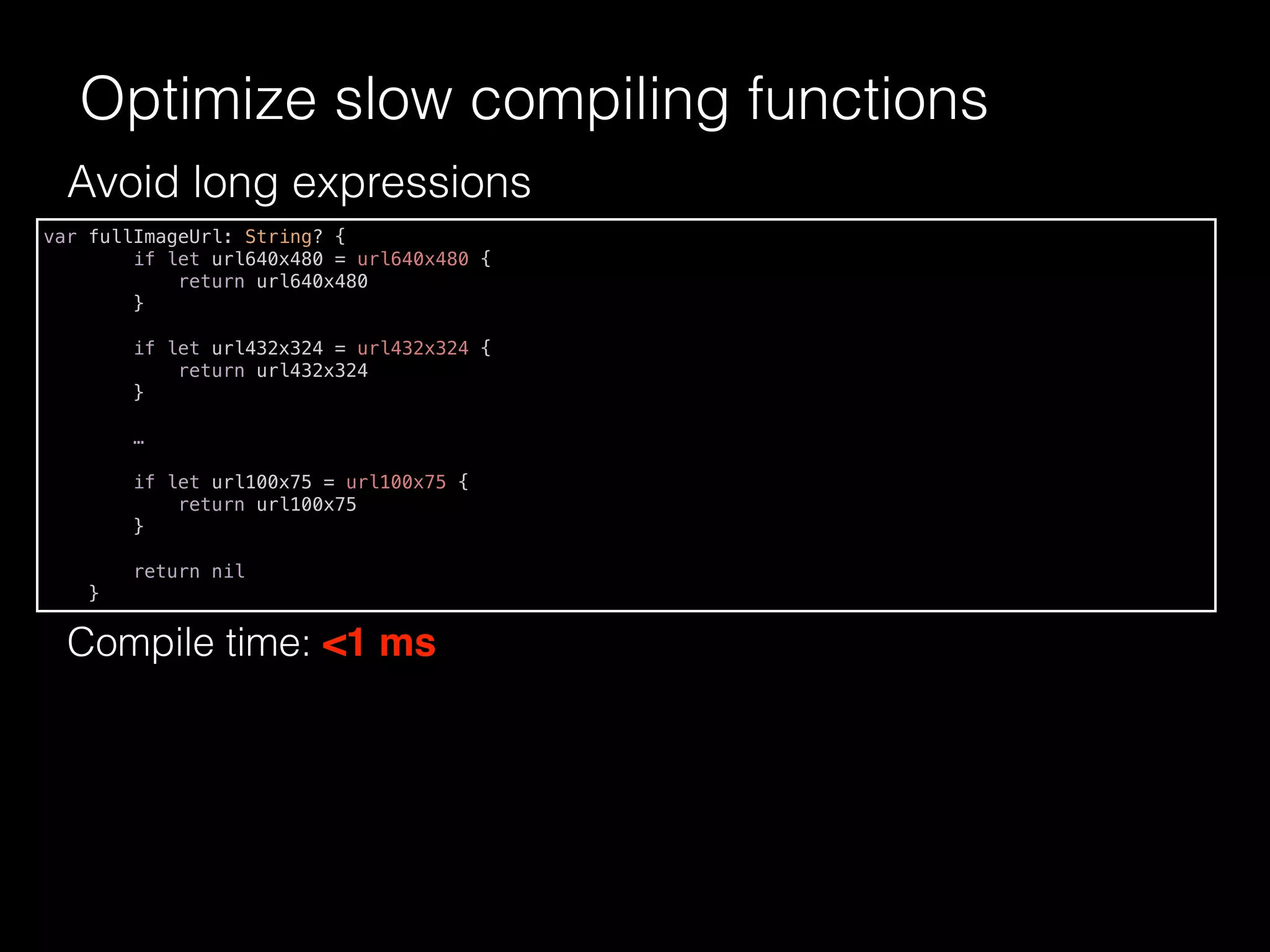 Avoid long expressions
Optimize slow compiling functions
var fullImageUrl: String? {
if let url640x480 = url640x480 {
return url640x480
}
if let url432x324 = url432x324 {
return url432x324
}
…
if let url100x75 = url100x75 {
return url100x75
}
return nil
}
Compile time: <1 ms
 