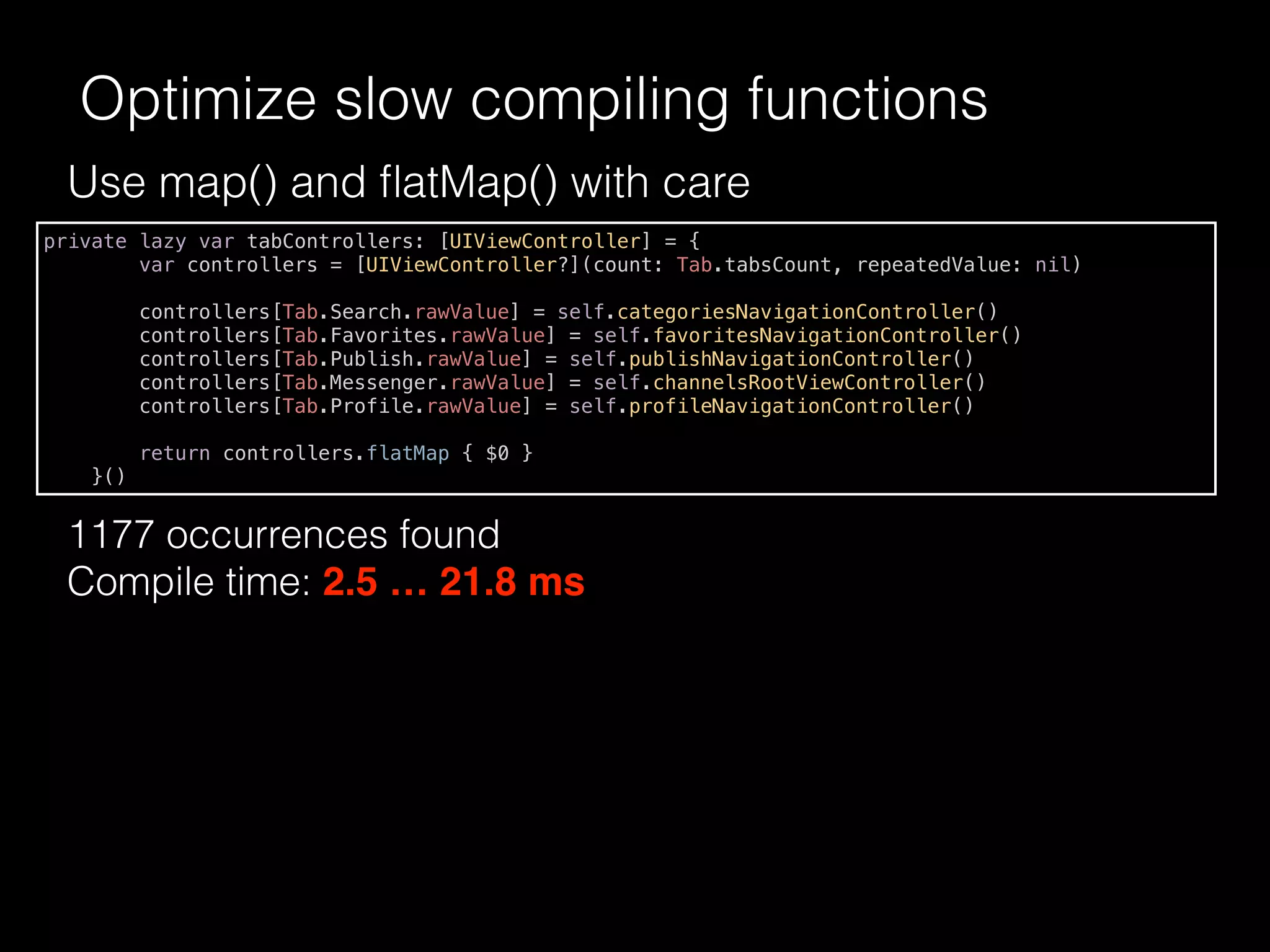 Use map() and ﬂatMap() with care
1177 occurrences found
Compile time: 2.5 … 21.8 ms
Optimize slow compiling functions
private lazy var tabControllers: [UIViewController] = {
var controllers = [UIViewController?](count: Tab.tabsCount, repeatedValue: nil)
controllers[Tab.Search.rawValue] = self.categoriesNavigationController()
controllers[Tab.Favorites.rawValue] = self.favoritesNavigationController()
controllers[Tab.Publish.rawValue] = self.publishNavigationController()
controllers[Tab.Messenger.rawValue] = self.channelsRootViewController()
controllers[Tab.Profile.rawValue] = self.profileNavigationController()
return controllers.flatMap { $0 }
}()
 