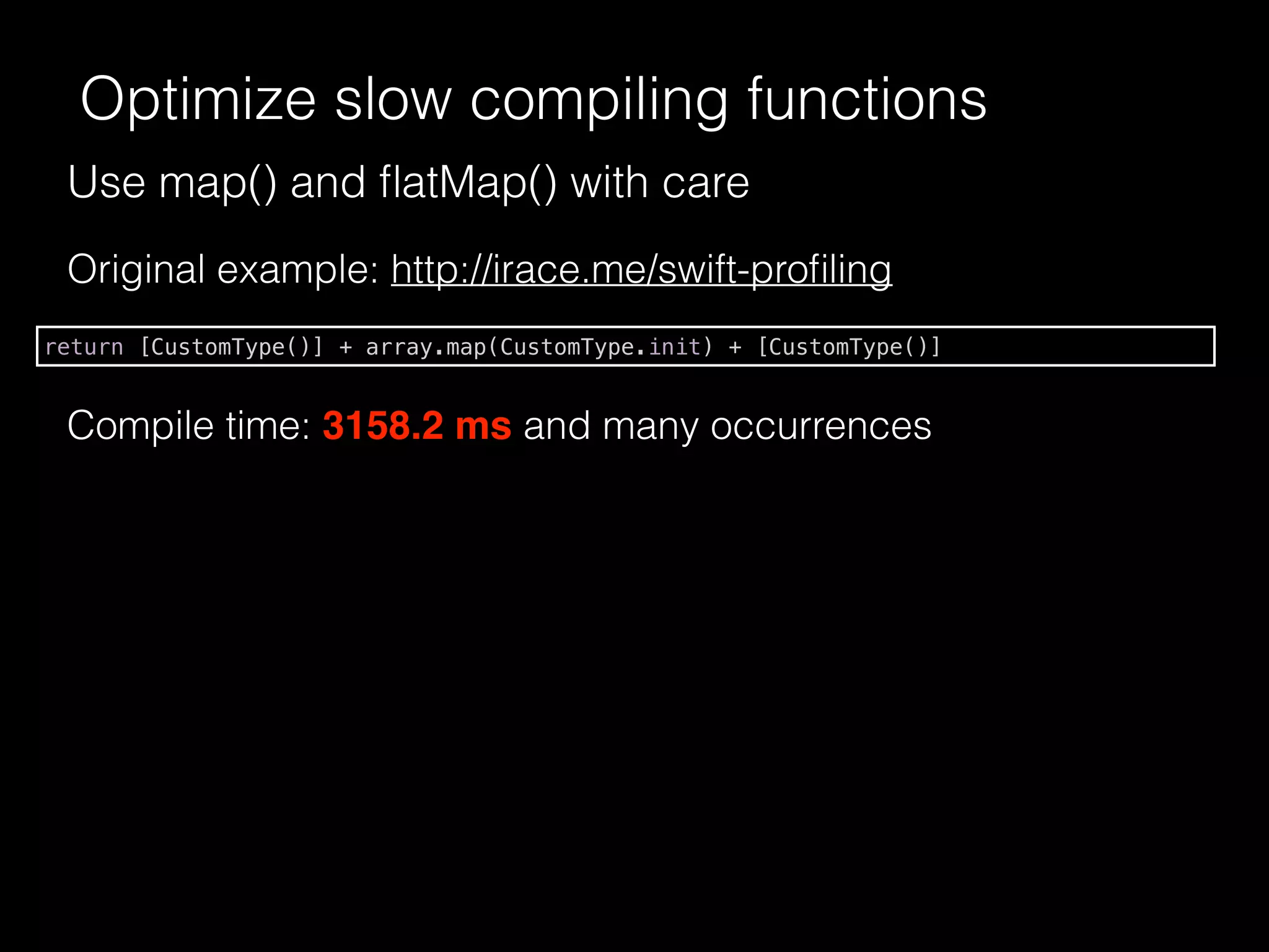 Use map() and ﬂatMap() with care
Optimize slow compiling functions
Original example: http://irace.me/swift-proﬁling
return [CustomType()] + array.map(CustomType.init) + [CustomType()]
Compile time: 3158.2 ms and many occurrences
 