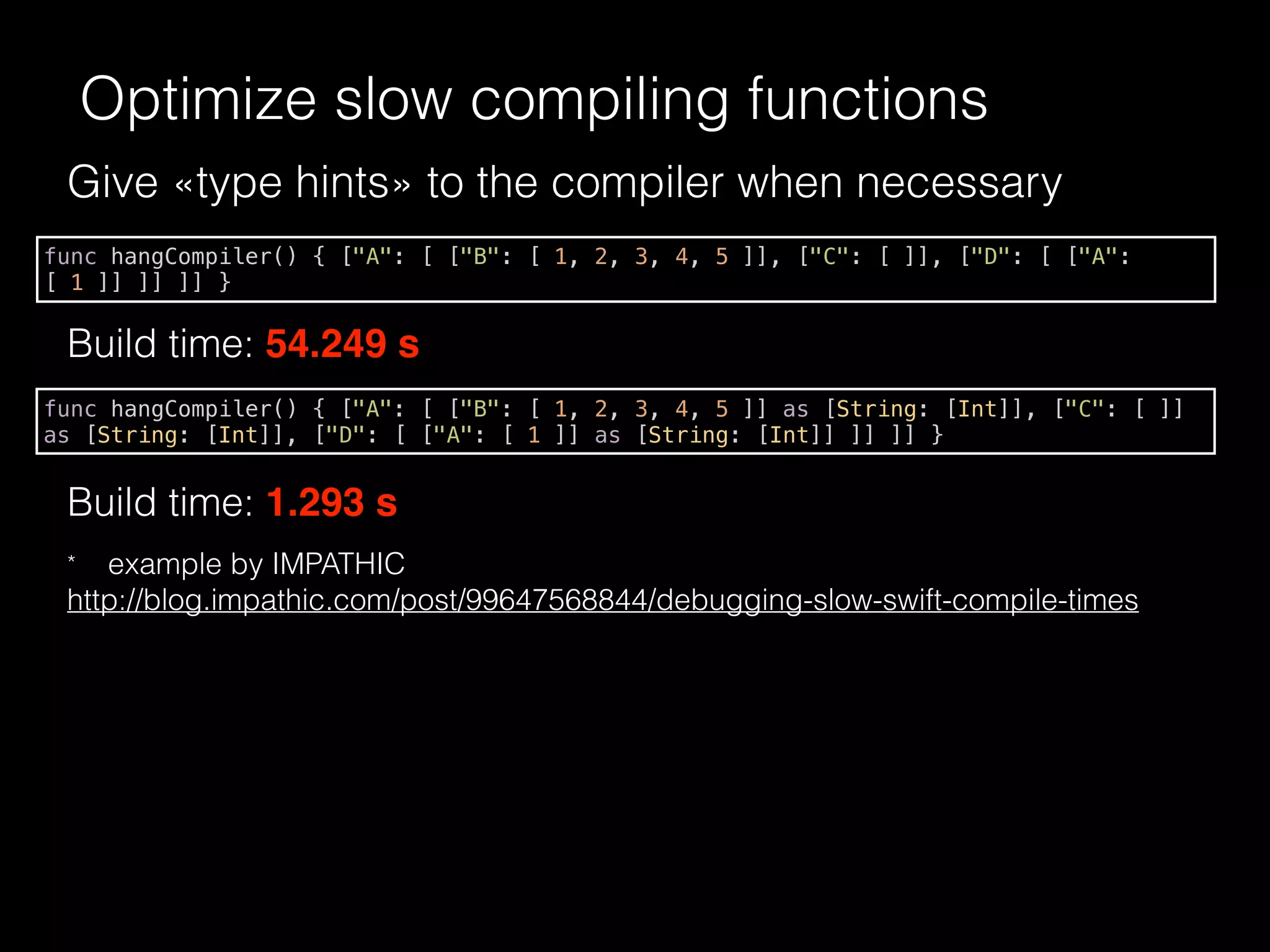 Give «type hints» to the compiler when necessary
* example by IMPATHIC
http://blog.impathic.com/post/99647568844/debugging-slow-swift-compile-times
Optimize slow compiling functions
func hangCompiler() { ["A": [ ["B": [ 1, 2, 3, 4, 5 ]], ["C": [ ]], ["D": [ ["A":
[ 1 ]] ]] ]] }
Build time: 54.249 s
func hangCompiler() { ["A": [ ["B": [ 1, 2, 3, 4, 5 ]] as [String: [Int]], ["C": [ ]]
as [String: [Int]], ["D": [ ["A": [ 1 ]] as [String: [Int]] ]] ]] }
Build time: 1.293 s
 