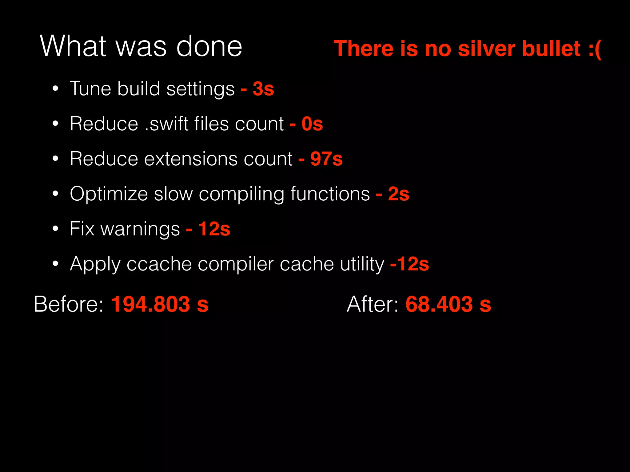 What was done
Before: 194.803 s After: 68.403 s
There is no silver bullet :(
• Tune build settings - 3s
• Reduce .swift ﬁles count - 0s
• Reduce extensions count - 97s
• Optimize slow compiling functions - 2s
• Fix warnings - 12s
• Apply ccache compiler cache utility -12s
 