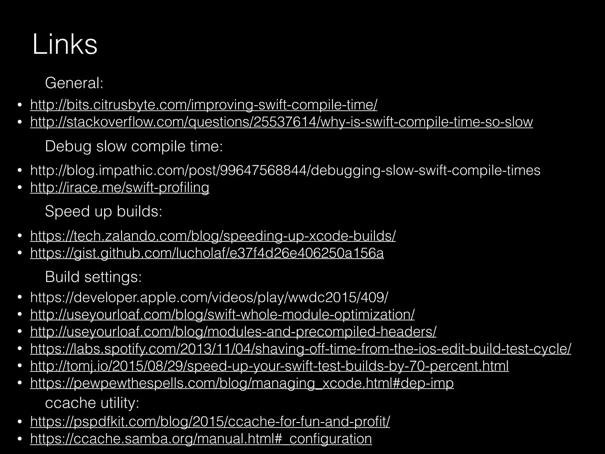 Links
• http://bits.citrusbyte.com/improving-swift-compile-time/
• http://stackoverﬂow.com/questions/25537614/why-is-swift-compile-time-so-slow
General:
• http://blog.impathic.com/post/99647568844/debugging-slow-swift-compile-times
• http://irace.me/swift-proﬁling
Debug slow compile time:
• https://tech.zalando.com/blog/speeding-up-xcode-builds/
• https://gist.github.com/lucholaf/e37f4d26e406250a156a
Speed up builds:
• https://developer.apple.com/videos/play/wwdc2015/409/
• http://useyourloaf.com/blog/swift-whole-module-optimization/
• http://useyourloaf.com/blog/modules-and-precompiled-headers/
• https://labs.spotify.com/2013/11/04/shaving-off-time-from-the-ios-edit-build-test-cycle/
• http://tomj.io/2015/08/29/speed-up-your-swift-test-builds-by-70-percent.html
• https://pewpewthespells.com/blog/managing_xcode.html#dep-imp
Build settings:
• https://pspdfkit.com/blog/2015/ccache-for-fun-and-proﬁt/
• https://ccache.samba.org/manual.html#_conﬁguration
ccache utility:
 