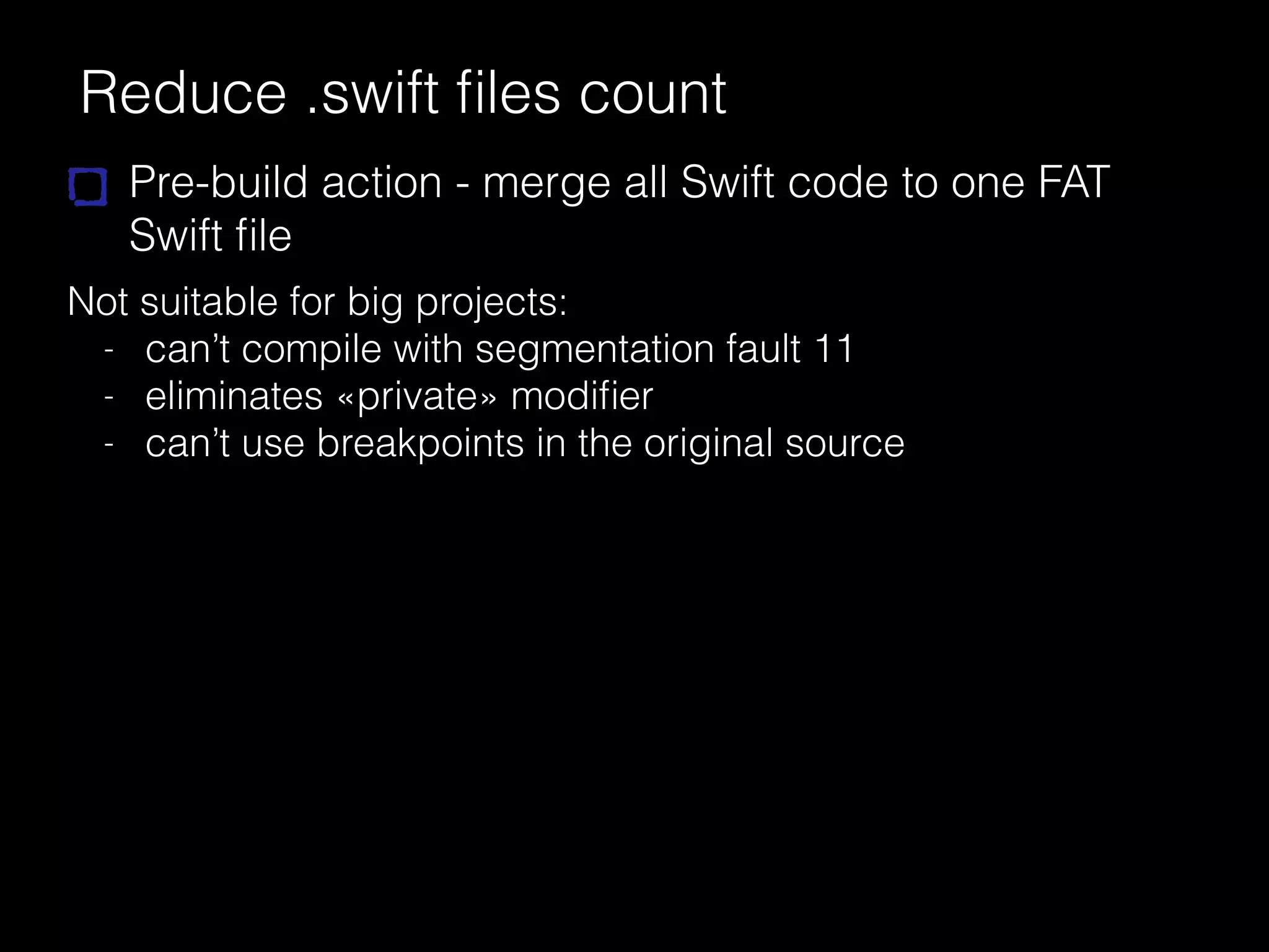 Reduce .swift ﬁles count
Pre-build action - merge all Swift code to one FAT
Swift ﬁle
Not suitable for big projects:
- can’t compile with segmentation fault 11
- eliminates «private» modiﬁer
- can’t use breakpoints in the original source
 
