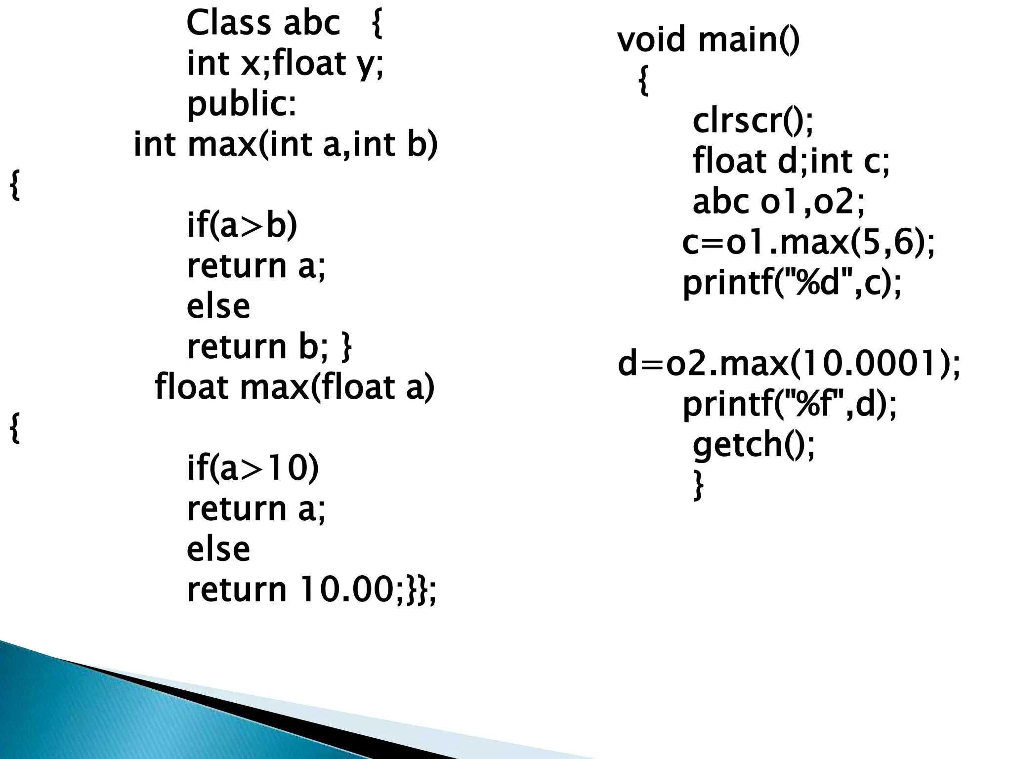 Class abc {        void main()
        int x;float y;
                            {
        public:                 clrscr();
    int max(int a,int b)        float d;int c;
{                               abc o1,o2;
       if(a>b)                 c=o1.max(5,6);
       return a;               printf("%d",c);
       else
       return b; }         d=o2.max(10.0001);
     float max(float a)       printf("%f",d);
{                             getch();
       if(a>10)               }
       return a;
       else
       return 10.00;}};
 