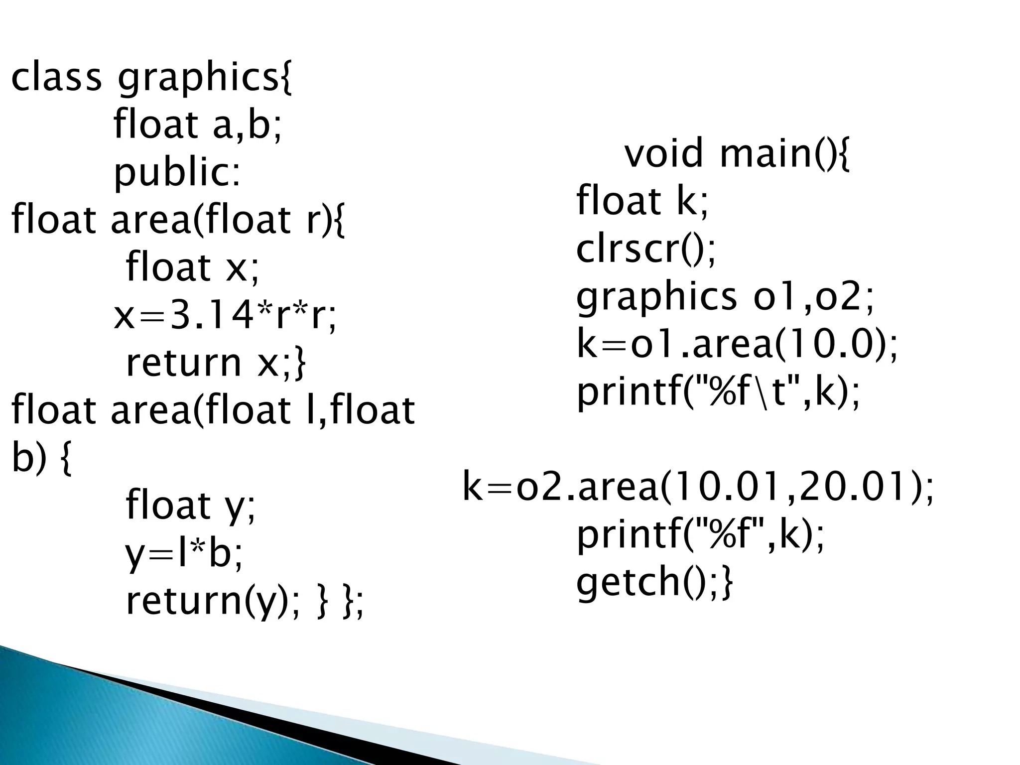 class graphics{
      float a,b;
      public:                      void main(){
float area(float r){            float k;
       float x;                 clrscr();
      x=3.14*r*r;               graphics o1,o2;
       return x;}               k=o1.area(10.0);
float area(float l,float        printf("%ft",k);
b) {
       float y;            k=o2.area(10.01,20.01);
       y=l*b;                   printf("%f",k);
       return(y); } };          getch();}
 