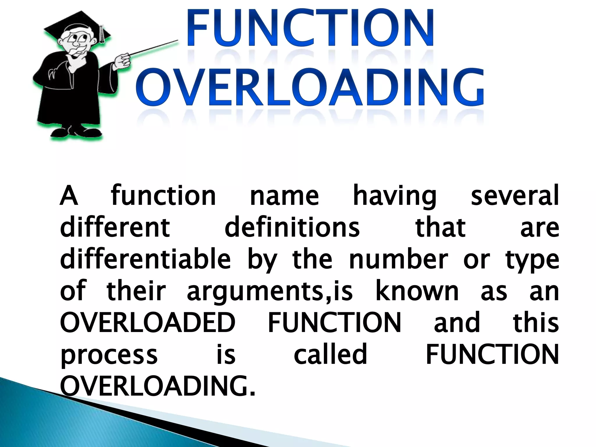 A function name having several
different     definitions that   are
differentiable by the number or type
of their arguments,is known as an
OVERLOADED FUNCTION and this
process      is    called  FUNCTION
OVERLOADING.
 