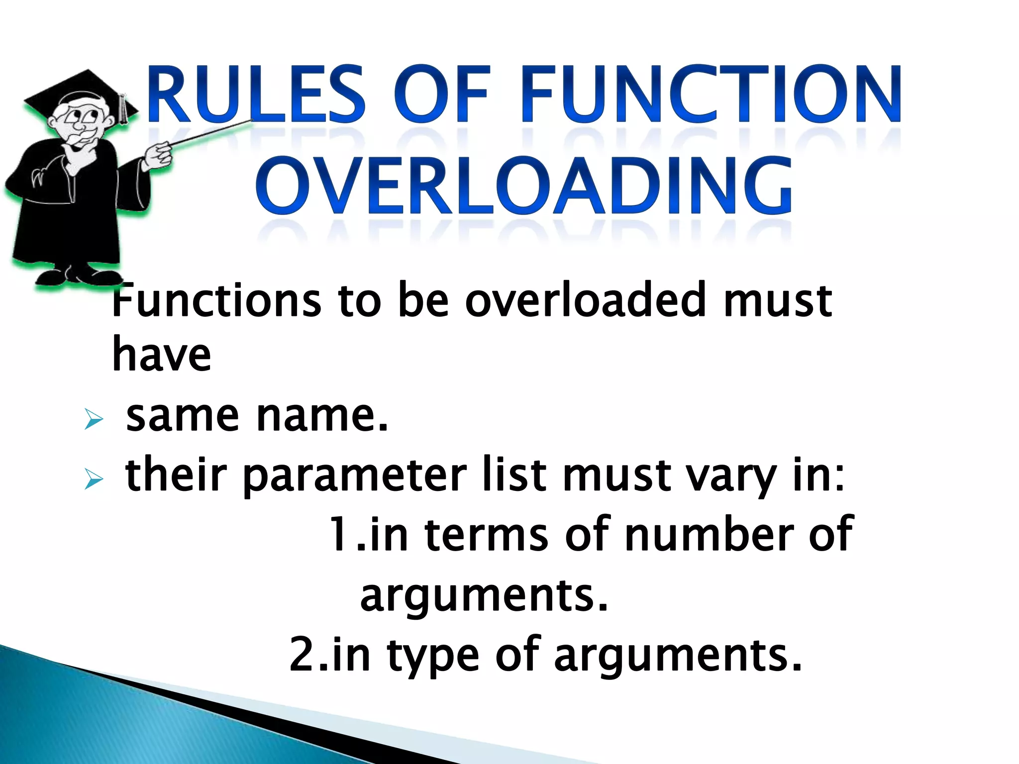 Functions to be overloaded must
 have
 same name.
 their parameter list must vary in:
            1.in terms of number of
              arguments.
          2.in type of arguments.
 