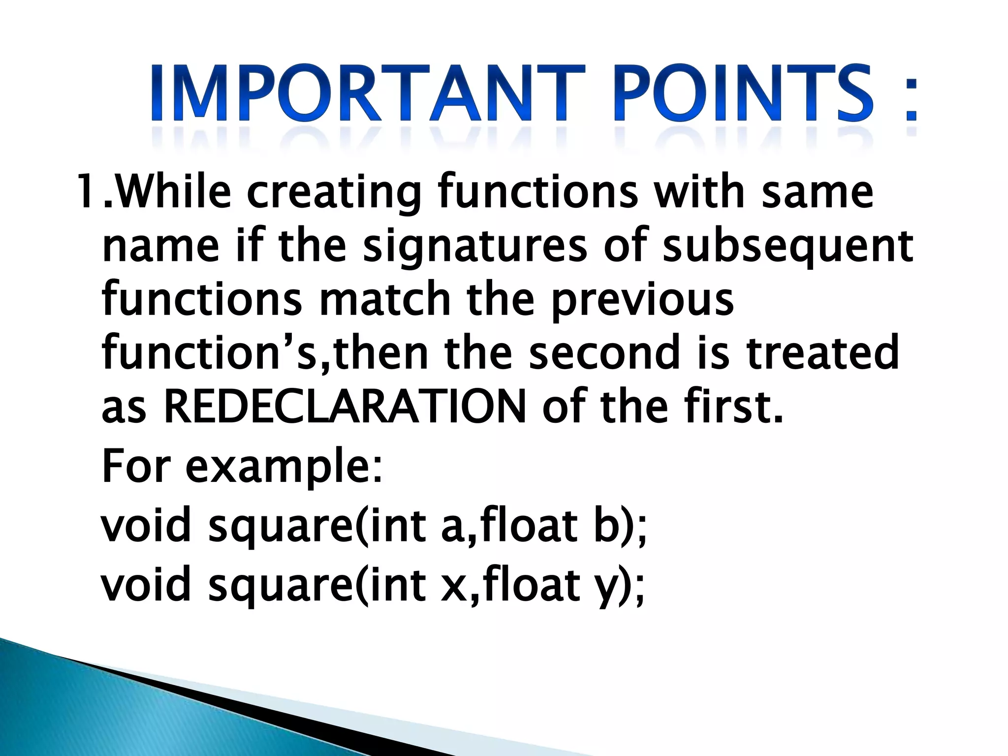 1.While creating functions with same
 name if the signatures of subsequent
 functions match the previous
 function’s,then the second is treated
 as REDECLARATION of the first.
 For example:
 void square(int a,float b);
 void square(int x,float y);
 
