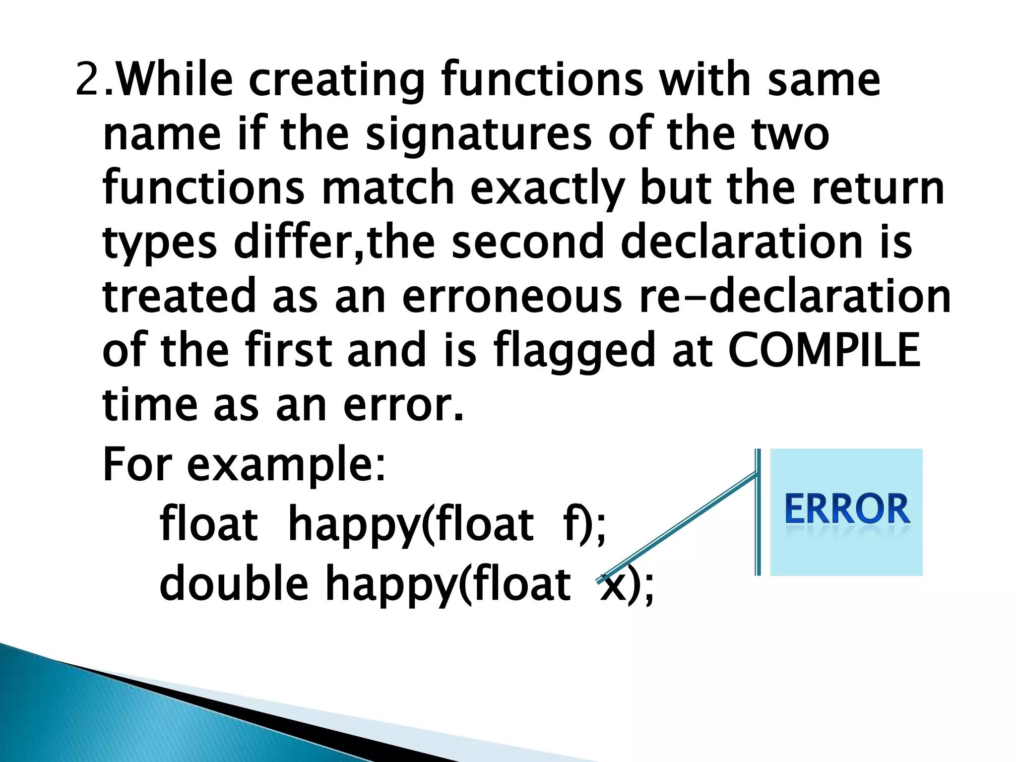 2.While creating functions with same
 name if the signatures of the two
 functions match exactly but the return
 types differ,the second declaration is
 treated as an erroneous re-declaration
 of the first and is flagged at COMPILE
 time as an error.
 For example:
    float happy(float f);
    double happy(float x);
 