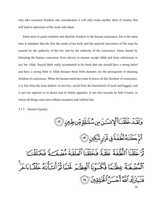 10
only take economic freedom into consideration it will only create another form of tyranny that
will lead to repression of the weak individual.
Islam aims to grant complete and absolute freedom to the human conscience, but at the same
time it stipulates that the first the needs of the body and the material necessities of life must be
assured by the authority of the law and by the authority of the conscience. Islam started by
liberating the human conscience from slavery to anyone except Allah and from submission to
any but Allah. Sayyid Qutb really accentuated in his book that one should have a strong belief
and have a strong faith in Allah because those both elements are the prerequisite in attaining
freedom of conscience. When the human mind has come to know all this freedom of conscience,
it is free from the least shadow of servility, saved from the humiliation of need and beggary and
it can rise superior to its desire and its bodily appetites. It can turn towards its Sole Creator, to
whom all things must turn without exception and without fail.
3.1.2 Human Equality
 