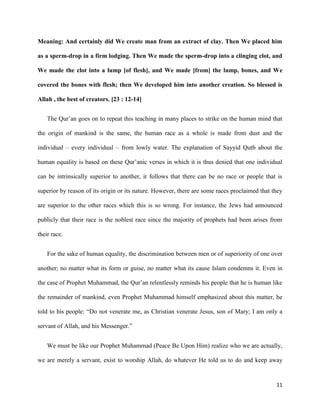 11
Meaning: And certainly did We create man from an extract of clay. Then We placed him
as a sperm-drop in a firm lodging. Then We made the sperm-drop into a clinging clot, and
We made the clot into a lump [of flesh], and We made [from] the lump, bones, and We
covered the bones with flesh; then We developed him into another creation. So blessed is
Allah , the best of creators. [23 : 12-14]
The Qur’an goes on to repeat this teaching in many places to strike on the human mind that
the origin of mankind is the same, the human race as a whole is made from dust and the
individual – every individual – from lowly water. The explanation of Sayyid Qutb about the
human equality is based on these Qur’anic verses in which it is thus denied that one individual
can be intrinsically superior to another, it follows that there can be no race or people that is
superior by reason of its origin or its nature. However, there are some races proclaimed that they
are superior to the other races which this is so wrong. For instance, the Jews had announced
publicly that their race is the noblest race since the majority of prophets had been arises from
their race.
For the sake of human equality, the discrimination between men or of superiority of one over
another; no matter what its form or guise, no matter what its cause Islam condemns it. Even in
the case of Prophet Muhammad, the Qur’an relentlessly reminds his people that he is human like
the remainder of mankind, even Prophet Muhammad himself emphasized about this matter, he
told to his people: “Do not venerate me, as Christian venerate Jesus, son of Mary; I am only a
servant of Allah, and his Messenger.”
We must be like our Prophet Muhammad (Peace Be Upon Him) realize who we are actually,
we are merely a servant, exist to worship Allah, do whatever He told us to do and keep away
 