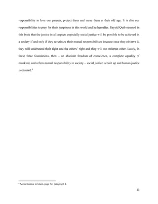 13
responsibility to love our parents, protect them and nurse them at their old age. It is also our
responsibilities to pray for their happiness in this world and he hereafter. Sayyid Qutb stressed in
this book that the justice in all aspects especially social justice will be possible to be achieved in
a society if and only if they scrutinize their mutual responsibilities because once they observe it,
they will understand their right and the others’ right and they will not mistreat other. Lastly, in
these three foundations, then – an absolute freedom of conscience, a complete equality of
mankind, and a firm mutual responsibility in society – social justice is built up and human justice
is ensured.6
6
Social Justice in Islam, page 92, paragraph 4.
 