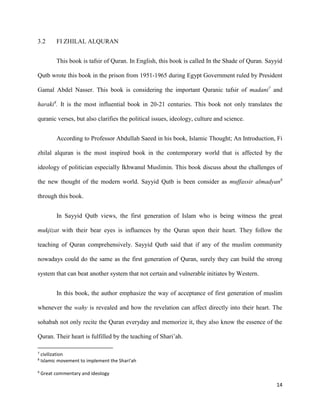 14
3.2 FI ZHILAL ALQURAN
This book is tafsir of Quran. In English, this book is called In the Shade of Quran. Sayyid
Qutb wrote this book in the prison from 1951-1965 during Egypt Government ruled by President
Gamal Abdel Nasser. This book is considering the important Quranic tafsir of madani7
and
haraki8
. It is the most influential book in 20-21 centuries. This book not only translates the
quranic verses, but also clarifies the political issues, ideology, culture and science.
According to Professor Abdullah Saeed in his book, Islamic Thought; An Introduction, Fi
zhilal alquran is the most inspired book in the contemporary world that is affected by the
ideology of politician especially Ikhwanul Muslimin. This book discuss about the challenges of
the new thought of the modern world. Sayyid Qutb is been consider as muffassir almadyan9
through this book.
In Sayyid Qutb views, the first generation of Islam who is being witness the great
mukjizat with their bear eyes is influences by the Quran upon their heart. They follow the
teaching of Quran comprehensively. Sayyid Qutb said that if any of the muslim community
nowadays could do the same as the first generation of Quran, surely they can build the strong
system that can beat another system that not certain and vulnerable initiates by Western.
In this book, the author emphasize the way of acceptance of first generation of muslim
whenever the wahy is revealed and how the revelation can affect directly into their heart. The
sohabah not only recite the Quran everyday and memorize it, they also know the essence of the
Quran. Their heart is fulfilled by the teaching of Shari’ah.
7
civilization
8
Islamic movement to implement the Shari’ah
9
Great commentary and ideology
 