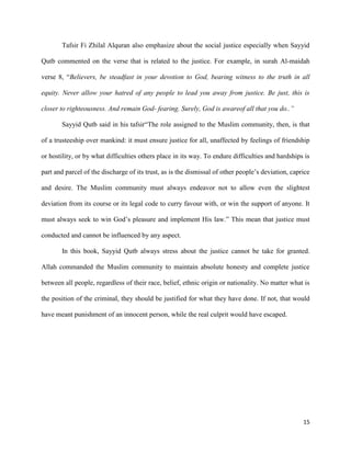 15
Tafsir Fi Zhilal Alquran also emphasize about the social justice especially when Sayyid
Qutb commented on the verse that is related to the justice. For example, in surah Al-maidah
verse 8, “Believers, be steadfast in your devotion to God, bearing witness to the truth in all
equity. Never allow your hatred of any people to lead you away from justice. Be just, this is
closer to righteousness. And remain God- fearing. Surely, God is awareof all that you do..”
Sayyid Qutb said in his tafsir“The role assigned to the Muslim community, then, is that
of a trusteeship over mankind: it must ensure justice for all, unaffected by feelings of friendship
or hostility, or by what difficulties others place in its way. To endure difficulties and hardships is
part and parcel of the discharge of its trust, as is the dismissal of other people’s deviation, caprice
and desire. The Muslim community must always endeavor not to allow even the slightest
deviation from its course or its legal code to curry favour with, or win the support of anyone. It
must always seek to win God’s pleasure and implement His law.” This mean that justice must
conducted and cannot be influenced by any aspect.
In this book, Sayyid Qutb always stress about the justice cannot be take for granted.
Allah commanded the Muslim community to maintain absolute honesty and complete justice
between all people, regardless of their race, belief, ethnic origin or nationality. No matter what is
the position of the criminal, they should be justified for what they have done. If not, that would
have meant punishment of an innocent person, while the real culprit would have escaped.
 