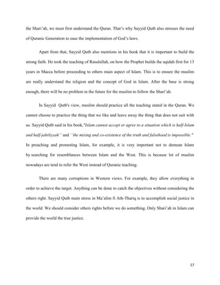 17
the Shari’ah, we must first understand the Quran. That’s why Sayyid Qutb also stresses the need
of Quranic Generation to ease the implementation of God’s laws.
Apart from that, Sayyid Qutb also mentions in his book that it is important to build the
strong faith. He took the teaching of Rasulullah, on how the Prophet builds the aqidah first for 13
years in Macca before proceeding to others main aspect of Islam. This is to ensure the muslim
are really understand the religion and the concept of God in Islam. After the base is strong
enough, there will be no problem in the future for the muslim to follow the Shari’ah.
In Sayyid Qutb's view, muslim should practice all the teaching stated in the Quran. We
cannot choose to practice the thing that we like and leave away the thing that does not suit with
us. Sayyid Qutb said in his book,"Islam cannot accept or agree to a situation which is half-Islam
and half-jahiliyyah’’ and ‘’the mixing and co-existence of the truth and falsehood is impossible."
In preaching and promoting Islam, for example, it is very important not to demean Islam
by searching for resemblances between Islam and the West. This is because lot of muslim
nowadays are tend to refer the West instead of Quranic teaching.
There are many corruptions in Western views. For example, they allow everything in
order to achieve the target. Anything can be done to catch the objectives without considering the
others right. Sayyid Qutb main stress in Ma’alim fi Ath-Thariq is to accomplish social justice in
the world. We should consider others rights before we do something. Only Shari’ah in Islam can
provide the world the true justice.
 