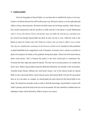 18
4. CONCLUSION
From the biography of Sayyid Qutb, we can learn that to establish the justice is not easy.
It takes a lot blood and tears but still he did not give up. He knows that he is on the right path and
Allah is always observing him. He knows his hard works are not being wasteful. Allah will give
him reward remunerated with his sacrifice as Allah said the in the Quran in surah Muhammad
verse 7; O you who believe! If you will aid (the cause of) Allah, He will aid you, and plant your
feet firmly.Even though Sayyid Qutb has died, he does not die in vain. Allah has state in the
Quran in surah Ali ‘Imran verse 169; Think not of those who are slain in Allah’s way as dead.
Nay, they live, finding their sustenance in the Presence of their Lord. Actually he still contributes
in jihad fisabilillah by his magnificent work of literature. Everyone who is sincere to sacrifice in
jihad will recognize his books as the guideline during their jihad. Almost all of his book discuss
about social justice. This is because the justice is the most crucial part in community life.
Everyone has their right and cannot be denied. The only way to execute justice is to conduct the
God’s laws. Before Sayyid Qutb joined the Ikhwanul Muslimin, the founder of the association,
Assyahid Imam Hassan Albanna has read Social Justice- one of the famous books by Sayyid
Qutb we have discussed before. Imam Hassan knows that Sayyid Qutb will join the association
later on. In a nut shell, as a student, we should apply the spirit shown by the Sayyid Qutb in our
study. We should not surrender easily in order to find the knowledge. Sayyid Qutb is certain with
Allah’s promise and all his hard work are not be devastated. We also should be confident that our
hardship in study will be blessed by Allah as long we are sincere.
 