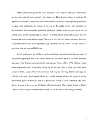 3
Many activists are against the social inequality, social injustice and social stratification
and the oppression of weak society by the strong one. They do many things to eradicate this
oppression for instance, they create rules that lead to social equality, they urged the government
to open more opportunity to women to involve in the public service and eliminate sex
discrimination. The human-made guidelines, ideologies, theories, rules, regulations and laws to
second social justice is not enough and cannot solve the problems completely because they are
human made and are not perfect enough. We have to refer back to Islamic teachings that cover
all aspect of our lives and most importantly, they came from our All-Known Lord who created us
and know what are good and bad for us.
In this assignment, we will focus on the social justice according to the Islamic books of
As-Syahid Sayyid Qutb who is an Islamic writer and an activist. He was the most influential
ideologue of the Islamic movement in the contemporary Arab world in 1990s. He had created
many magnificent works of literature during his life such as Tafsir fi zilalil quran and Social
Justice In Islam. Many of his books promotes that only by following Islamic teachings and
guidelines, the justice in all aspects of our lives can be obtained whether the justice in the law
enforcement, justice in business, justice in politics and justice in social difference. The books
that we selected to focus on are Al-‘Adalah Al-Ijtima’iyyah fil Islam (Social Justice in Islam),
Tafseer Fi Zhilal Al-Qur’an (In the shade of Qur’an) and Ma’alim fi ath- thariq (Milestone).
 