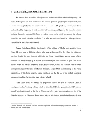 4
2. A BRIEF NARRATION ABOUT THE AUTHOR
He was the most influential ideologue of the Islamic movement in the contemporary Arab
world. Although he was been imprisoned, his zealous spirits in upholding his responsibility as a
Muslim towards jihad and da’wah still could not be vanished. Despite being tortured, humiliated
and slandered by the people of modern Jahiliyyah who conquered Egypt at that time, he, without
hesitate, pleasantly continued his battle towards a better world which implements the Islamic
guidelines and sharia’ah as its foundation. ‘He’ who was mentioned above is a noble person and
a great martyr, As-Syahid Sayyid Qutb.
Sayyid Qutb began life in the obscurity of the village of Musha near Asyut in Upper
Egypt. He was born in 1906 to a father who was well regarded in the village for piety and
learning, despite the hard times on which he had fallen. Sayyid Qutb was the eldest of five
children. He was followed by a brother, Muhammad Qutb, also destined to gain fame as an
Islamic writer and activist, and three sisters, two of whom, Amina and Hamida, came to attain
some prominence in the ranks of Muslim Brethren1
. Sayyid Qutb loved learning as this value
was instilled by his father since he was a childhood and by the age of ten he had completed
memorization of the Qur’an at the local primary school.
Three years later, he entered the preparatory school for Dar al-‘Ulum in Cairo, a
prestigious teachers’ training college which he joined in 1929. On graduating in 1933, he was
himself appointed to teach at the Dar al-‘Ulum, and a few years later entered the service of the
Egyptian Ministry of Education. In the same year, Sayyid Qutb’s talent in fabricating a diverse
1
Muslim Brethren: also known as Ikhwanul Muslimin, a political and oppositional party at that time and it ia a
current party that govern Egypt.
 